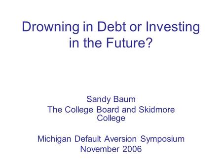 Drowning in Debt or Investing in the Future? Sandy Baum The College Board and Skidmore College Michigan Default Aversion Symposium November 2006.