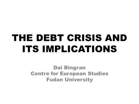 THE DEBT CRISIS AND ITS IMPLICATIONS Dai Bingran Centre for European Studies Fudan University.