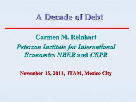 A Decade of Debt Carmen M. Reinhart Peterson Institute for International Economics NBER and CEPR November 15, 2011, ITAM, Mexico City.