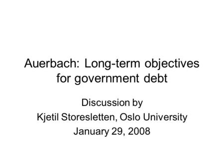 Auerbach: Long-term objectives for government debt Discussion by Kjetil Storesletten, Oslo University January 29, 2008.