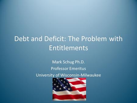 Debt and Deficit: The Problem with Entitlements Mark Schug Ph.D. Professor Emeritus University of Wisconsin-Milwaukee.