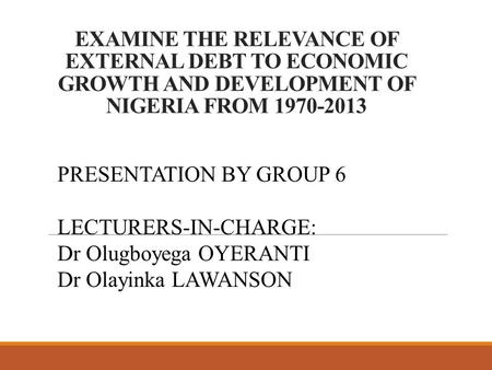 EXAMINE THE RELEVANCE OF EXTERNAL DEBT TO ECONOMIC GROWTH AND DEVELOPMENT OF NIGERIA FROM 1970-2013 PRESENTATION BY GROUP 6 LECTURERS-IN-CHARGE: Dr Olugboyega.