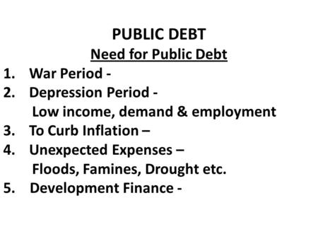 PUBLIC DEBT Need for Public Debt 1.War Period - 2.Depression Period - Low income, demand & employment 3.To Curb Inflation – 4.Unexpected Expenses – Floods,