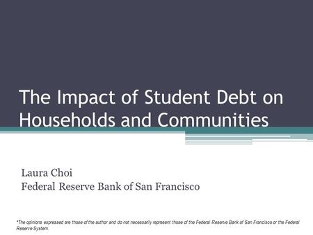 The Impact of Student Debt on Households and Communities Laura Choi Federal Reserve Bank of San Francisco *The opinions expressed are those of the author.