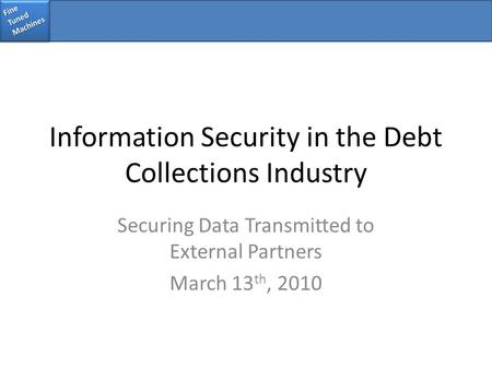 Fine Tuned Machines Information Security in the Debt Collections Industry Securing Data Transmitted to External Partners March 13 th, 2010.