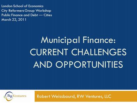 Municipal Finance: CURRENT CHALLENGES AND OPPORTUNITIES Robert Weissbourd, RW Ventures, LLC London School of Economics City Reformers Group Workshop Public.