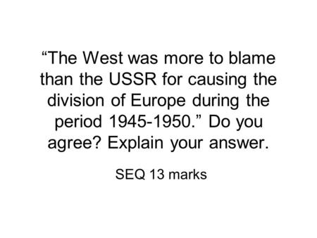 “The West was more to blame than the USSR for causing the division of Europe during the period 1945-1950.” Do you agree? Explain your answer. SEQ 13 marks.