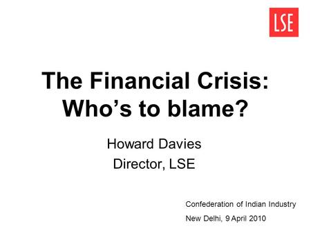 The Financial Crisis: Who’s to blame? Howard Davies Director, LSE Confederation of Indian Industry New Delhi, 9 April 2010.