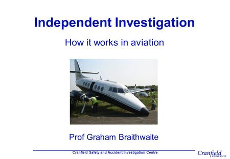 Cranfield Safety and Accident Investigation Centre Independent Investigation How it works in aviation Prof Graham Braithwaite.
