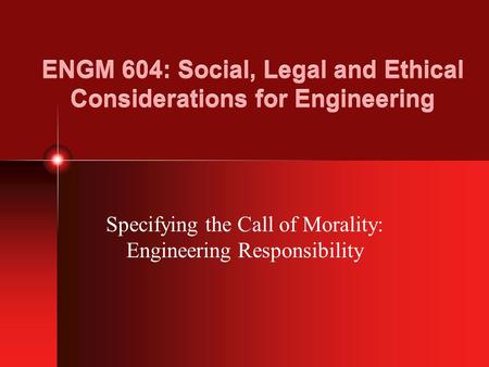 ENGM 604: Social, Legal and Ethical Considerations for Engineering Specifying the Call of Morality: Engineering Responsibility.