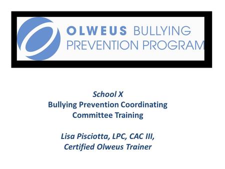 School X Bullying Prevention Coordinating Committee Training Lisa Pisciotta, LPC, CAC III, Certified Olweus Trainer.