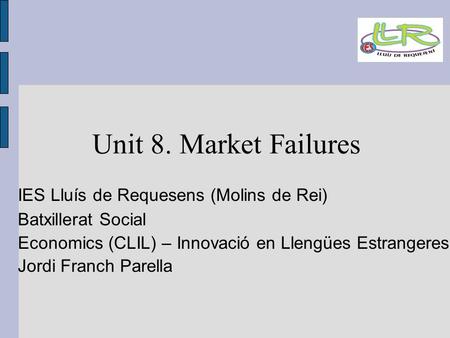 Unit 8. Market Failures IES Lluís de Requesens (Molins de Rei)‏ Batxillerat Social Economics (CLIL) – Innovació en Llengües Estrangeres Jordi Franch Parella.