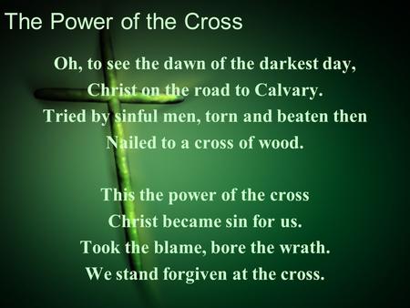 The Power of the Cross Oh, to see the dawn of the darkest day, Christ on the road to Calvary. Tried by sinful men, torn and beaten then Nailed to a cross.
