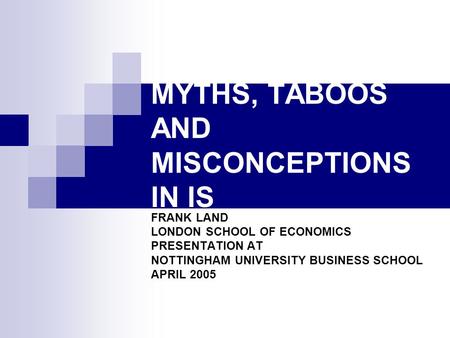 MYTHS, TABOOS AND MISCONCEPTIONS IN IS FRANK LAND LONDON SCHOOL OF ECONOMICS PRESENTATION AT NOTTINGHAM UNIVERSITY BUSINESS SCHOOL APRIL 2005.
