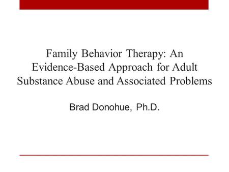 Family Behavior Therapy: An Evidence-Based Approach for Adult Substance Abuse and Associated Problems Brad Donohue, Ph.D.