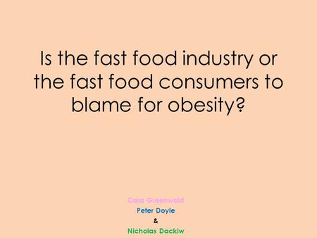 Is the fast food industry or the fast food consumers to blame for obesity? Cara Greenwald Peter Doyle & Nicholas Dackiw.