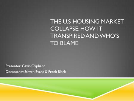 THE U.S HOUSING MARKET COLLAPSE: HOW IT TRANSPIRED AND WHO’S TO BLAME Presenter: Gavin Oliphant Discussants: Steven Evans & Frank Black.
