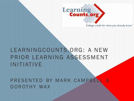 LEARNINGCOUNTS.ORG: A NEW PRIOR LEARNING ASSESSMENT INITIATIVE PRESENTED BY MARK CAMPBELL & DOROTHY WAX.