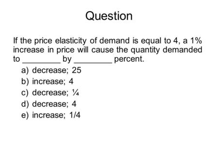 Question If the price elasticity of demand is equal to 4, a 1% increase in price will cause the quantity demanded to ________ by ________ percent. decrease;