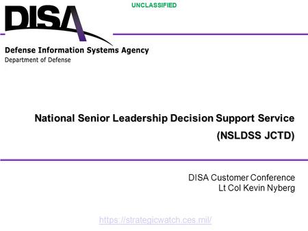 UNCLASSIFIED National Senior Leadership Decision Support Service (NSLDSS JCTD) DISA Customer Conference Lt Col Kevin Nyberg https://strategicwatch.ces.mil/