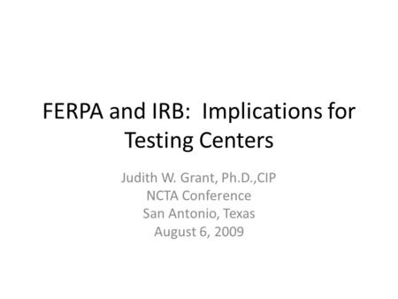 FERPA and IRB: Implications for Testing Centers Judith W. Grant, Ph.D.,CIP NCTA Conference San Antonio, Texas August 6, 2009.
