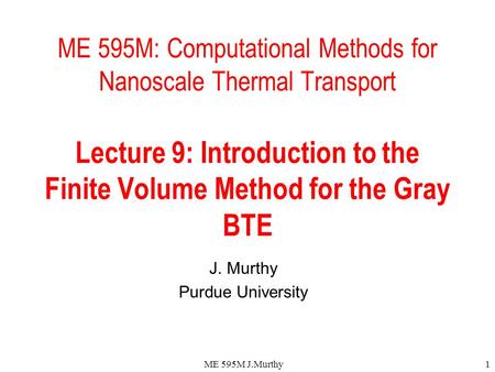 ME 595M J.Murthy1 ME 595M: Computational Methods for Nanoscale Thermal Transport Lecture 9: Introduction to the Finite Volume Method for the Gray BTE J.