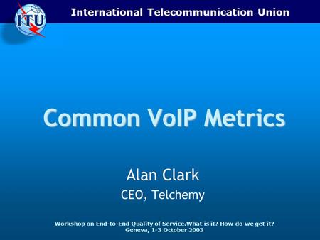 International Telecommunication Union Workshop on End-to-End Quality of Service.What is it? How do we get it? Geneva, 1-3 October 2003 Common VoIP Metrics.