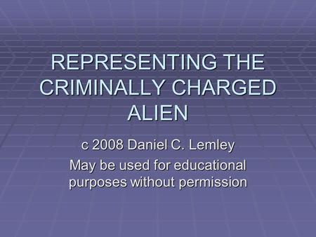 REPRESENTING THE CRIMINALLY CHARGED ALIEN c 2008 Daniel C. Lemley May be used for educational purposes without permission.