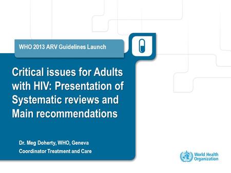 Critical issues for Adults with HIV: Presentation of Systematic reviews and Main recommendations WHO 2013 ARV Guidelines Launch Dr. Meg Doherty, WHO, Geneva.
