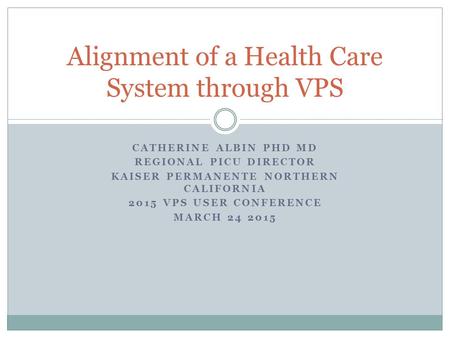 CATHERINE ALBIN PHD MD REGIONAL PICU DIRECTOR KAISER PERMANENTE NORTHERN CALIFORNIA 2015 VPS USER CONFERENCE MARCH 24 2015 Alignment of a Health Care System.