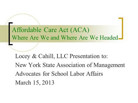 Affordable Care Act (ACA) Where Are We and Where Are We Headed Locey & Cahill, LLC Presentation to: New York State Association of Management Advocates.