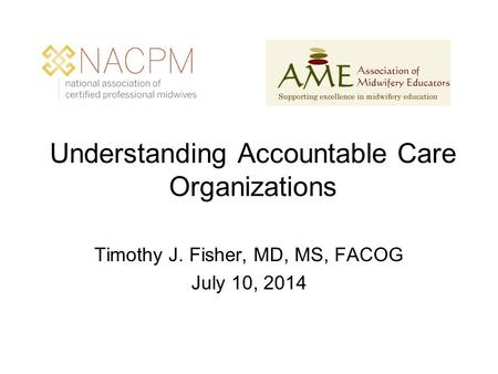Understanding Accountable Care Organizations Timothy J. Fisher, MD, MS, FACOG July 10, 2014.
