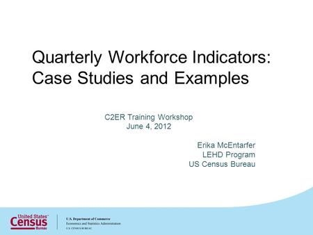 Quarterly Workforce Indicators: Case Studies and Examples C2ER Training Workshop June 4, 2012 Erika McEntarfer LEHD Program US Census Bureau.