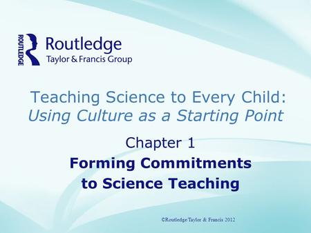 Teaching Science to Every Child: Using Culture as a Starting Point ©Routledge/Taylor & Francis 2012 Chapter 1 Forming Commitments to Science Teaching ©Routledge/Taylor.
