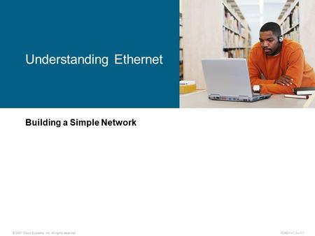 © 2007 Cisco Systems, Inc. All rights reserved.ICND1 v1.0—1-1 Building a Simple Network Understanding Ethernet.