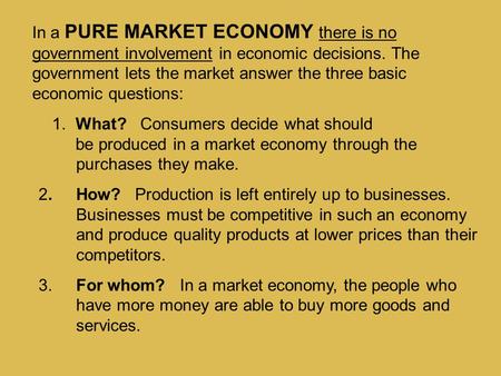 In a PURE MARKET ECONOMY there is no government involvement in economic decisions. The government lets the market answer the three basic economic.