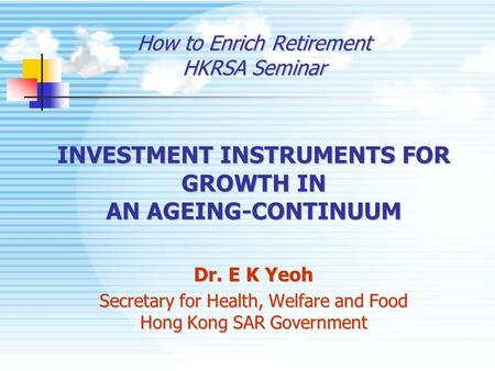 How to Enrich Retirement HKRSA Seminar INVESTMENT INSTRUMENTS FOR GROWTH IN AN AGEING-CONTINUUM Dr. E K Yeoh Secretary for Health, Welfare and Food Hong.