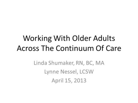 Working With Older Adults Across The Continuum Of Care Linda Shumaker, RN, BC, MA Lynne Nessel, LCSW April 15, 2013.
