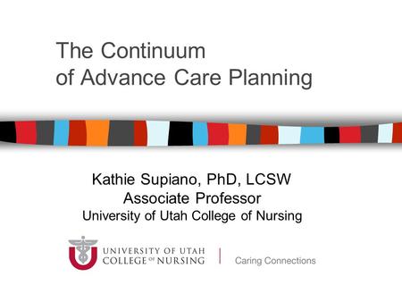 The Continuum of Advance Care Planning Kathie Supiano, PhD, LCSW Associate Professor University of Utah College of Nursing.