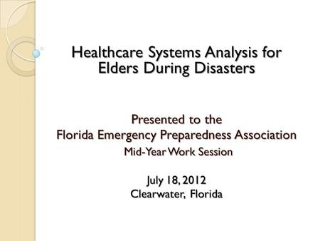 Healthcare Systems Analysis for Elders During Disasters Presented to the Florida Emergency Preparedness Association Mid-Year Work Session Mid-Year Work.
