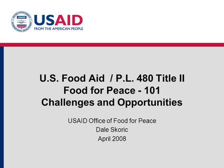 U.S. Food Aid / P.L. 480 Title II Food for Peace - 101 Challenges and Opportunities USAID Office of Food for Peace Dale Skoric April 2008.