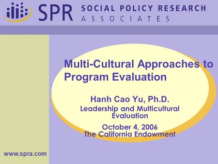 Multi-Cultural Approaches to Program Evaluation Hanh Cao Yu, Ph.D. Leadership and Multicultural Evaluation October 4, 2006 The California Endowment www.spra.com.