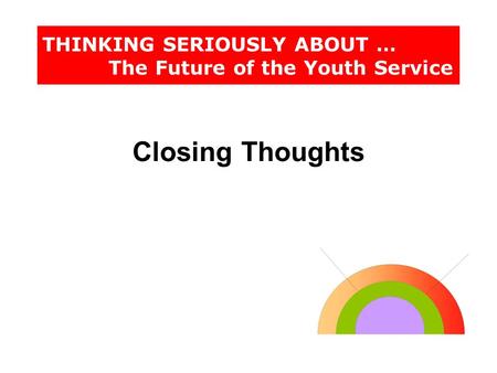 THINKING SERIOUSLY ABOUT … The Future of the Youth Service Closing Thoughts.