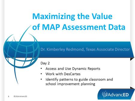 Maximizing the Value of MAP Assessment Data Dr. Kimberley Redmond, Texas Associate Director ©2014 AdvancED1 Day 2 Access and Use Dynamic Reports Work with.