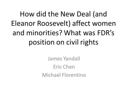 How did the New Deal (and Eleanor Roosevelt) affect women and minorities? What was FDR’s position on civil rights James Yandall Eric Chen Michael Florentino.