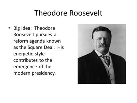 Theodore Roosevelt Big Idea: Theodore Roosevelt pursues a reform agenda known as the Square Deal. His energetic style contributes to the emergence of the.