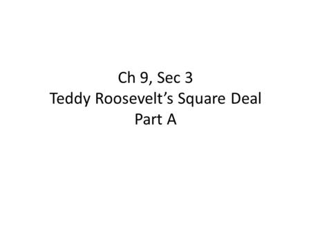 Ch 9, Sec 3 Teddy Roosevelt’s Square Deal Part A