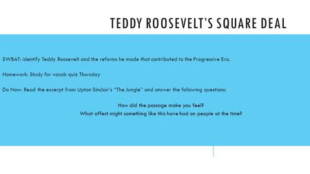 TEDDY ROOSEVELT’S SQUARE DEAL SWBAT: identify Teddy Roosevelt and the reforms he made that contributed to the Progressive Era. Homework: Study for vocab.