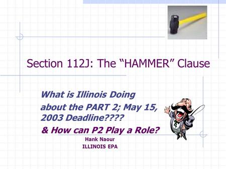Section 112J: The “HAMMER” Clause What is Illinois Doing about the PART 2; May 15, 2003 Deadline???? & How can P2 Play a Role? Hank Naour ILLINOIS EPA.