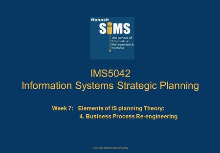 Copyright 2002 Monash University IMS5042 Information Systems Strategic Planning Week 7: Elements of IS planning Theory: 4. Business Process Re-engineering.